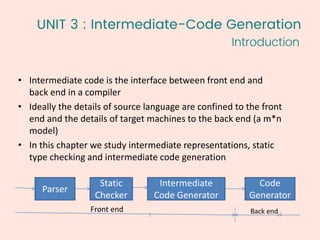 UNIT 3 : Intermediate-Code Generation
23
1
• Intermediate code is the interface between front end and
back end in a compiler
• Ideally the details of source language are confined to the front
end and the details of target machines to the back end (a m*n
model)
• In this chapter we study intermediate representations, static
type checking and intermediate code generation
Parser
Static
Checker
Intermediate
Code Generator
Code
Generator
Front end Back end
Introduction
 