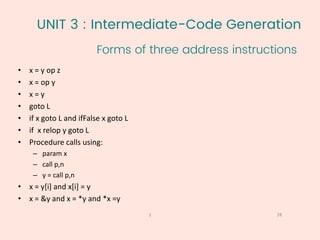UNIT 3 : Intermediate-Code Generation
Forms of three address instructions
28
1
• x = y op z
• x = op y
• x = y
• goto L
• if x goto L and ifFalse x goto L
• if x relop y goto L
• Procedure calls using:
– param x
– call p,n
– y = call p,n
• x = y[i] and x[i] = y
• x = &y and x = *y and *x =y
 
