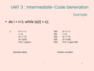 UNIT 3 : Intermediate-Code Generation
Example
29
1
• do i = i+1; while (a[i] < v);
L: t1 = i + 1
i = t1
t2 = i * 8
t3 = a[t2]
if t3 < v goto L
Symbolic labels
100: t1 = i + 1
101: i = t1
102: t2 = i * 8
103: t3 = a[t2]
104: if t3 < v goto 100
Position numbers
 