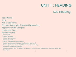 UNIT 1 : HEADING
Topic Name :
Topic :
Aim & Objective :
Principle & Operation/ Detailed Explanation :
Application With Example :
Limitations If Any :
Reference Links :
• Book Details
• Video Link Details
• Please Specify Mtutor
• Video Link details
• (NPTEL, YOUTUBE Lectures and etc.)
• Please specify Mtutor link topic wise(www.m-tutor.com)
• Please specify any course available on <www.coursera.org>,
and http://neat.aicte-india.org
• Related research work (ongoing & completed) – refer from IEEE Transactions, Elsevier and Springer.
If avaliable
Sub Heading
3
1
 