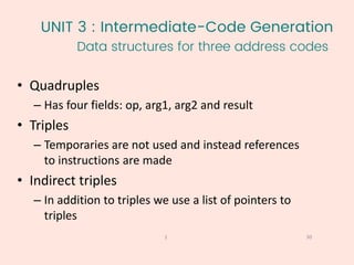 UNIT 3 : Intermediate-Code Generation
Data structures for three address codes
30
1
• Quadruples
– Has four fields: op, arg1, arg2 and result
• Triples
– Temporaries are not used and instead references
to instructions are made
• Indirect triples
– In addition to triples we use a list of pointers to
triples
 