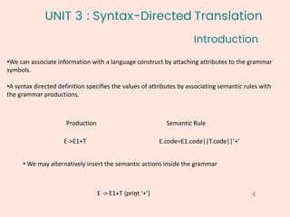 UNIT 3 : Syntax-Directed Translation
•We can associate information with a language construct by attaching attributes to the grammar
symbols.
•A syntax directed definition specifies the values of attributes by associating semantic rules with
the grammar productions.
Introduction
4
1
Production Semantic Rule
E->E1+T E.code=E1.code||T.code||’+’
• We may alternatively insert the semantic actions inside the grammar
E -> E1+T {print ‘+’}
 