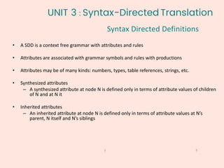 5
1
• A SDD is a context free grammar with attributes and rules
• Attributes are associated with grammar symbols and rules with productions
• Attributes may be of many kinds: numbers, types, table references, strings, etc.
• Synthesized attributes
– A synthesized attribute at node N is defined only in terms of attribute values of children
of N and at N it
• Inherited attributes
– An inherited attribute at node N is defined only in terms of attribute values at N’s
parent, N itself and N’s siblings
UNIT 3 : Syntax-Directed Translation
Syntax Directed Definitions
 