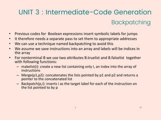 UNIT 3 : Intermediate-Code Generation
Backpatching
56
1
• Previous codes for Boolean expressions insert symbolic labels for jumps
• It therefore needs a separate pass to set them to appropriate addresses
• We can use a technique named backpatching to avoid this
• We assume we save instructions into an array and labels will be indices in
the array
• For nonterminal B we use two attributes B.truelist and B.falselist together
with following functions:
– makelist(i): create a new list containing only I, an index into the array of
instructions
– Merge(p1,p2): concatenates the lists pointed by p1 and p2 and returns a
pointer to the concatenated list
– Backpatch(p,i): inserts i as the target label for each of the instruction on
the list pointed to by p
 