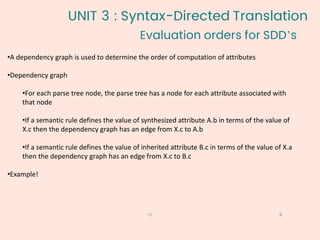 •A dependency graph is used to determine the order of computation of attributes
•Dependency graph
•For each parse tree node, the parse tree has a node for each attribute associated with
that node
•If a semantic rule defines the value of synthesized attribute A.b in terms of the value of
X.c then the dependency graph has an edge from X.c to A.b
•If a semantic rule defines the value of inherited attribute B.c in terms of the value of X.a
then the dependency graph has an edge from X.c to B.c
•Example!
Evaluation orders for SDD’s
8
•1
UNIT 3 : Syntax-Directed Translation
 