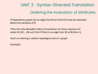 Ordering the evaluation of attributes
9
1
•If dependency graph has an edge from M to N then M must be evaluated
before the attribute of N
•Thus the only allowable orders of evaluation are those sequence of
nodes N1,N2,…,Nk such that if there is an edge from Ni to Nj then i<j
•Such an ordering is called a topological sort of a graph
•Example!
UNIT 3 : Syntax-Directed Translation
 