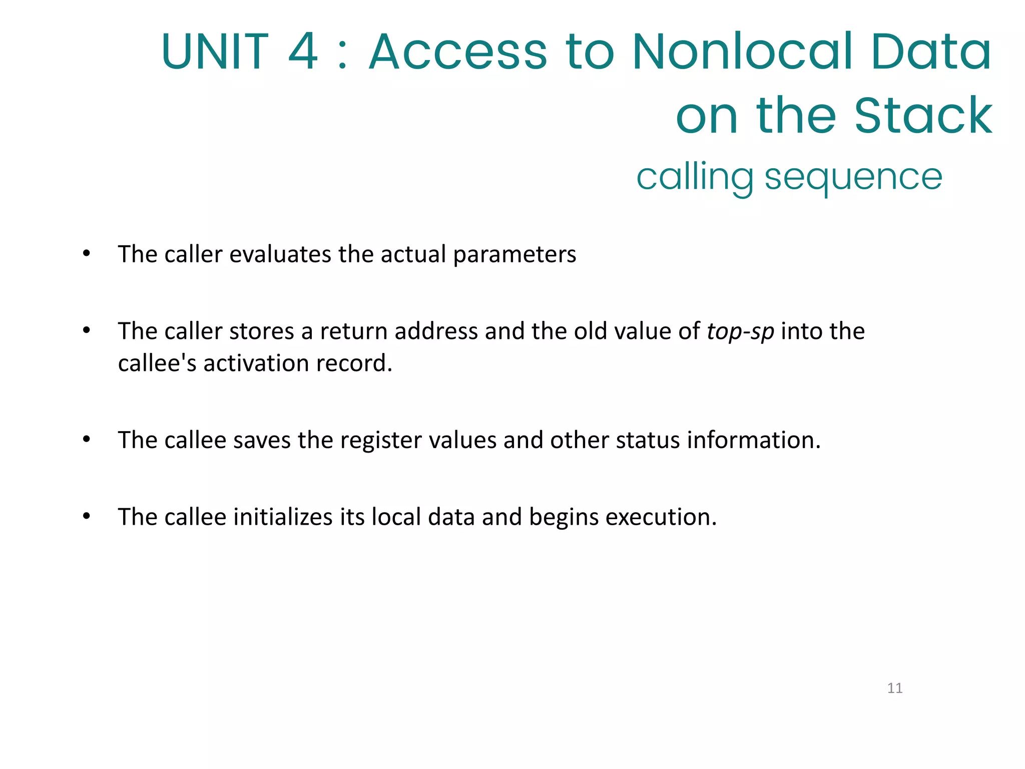 calling sequence
11
• The caller evaluates the actual parameters
• The caller stores a return address and the old value of top-sp into the
callee's activation record.
• The callee saves the register values and other status information.
• The callee initializes its local data and begins execution.
UNIT 4 : Access to Nonlocal Data
on the Stack
 