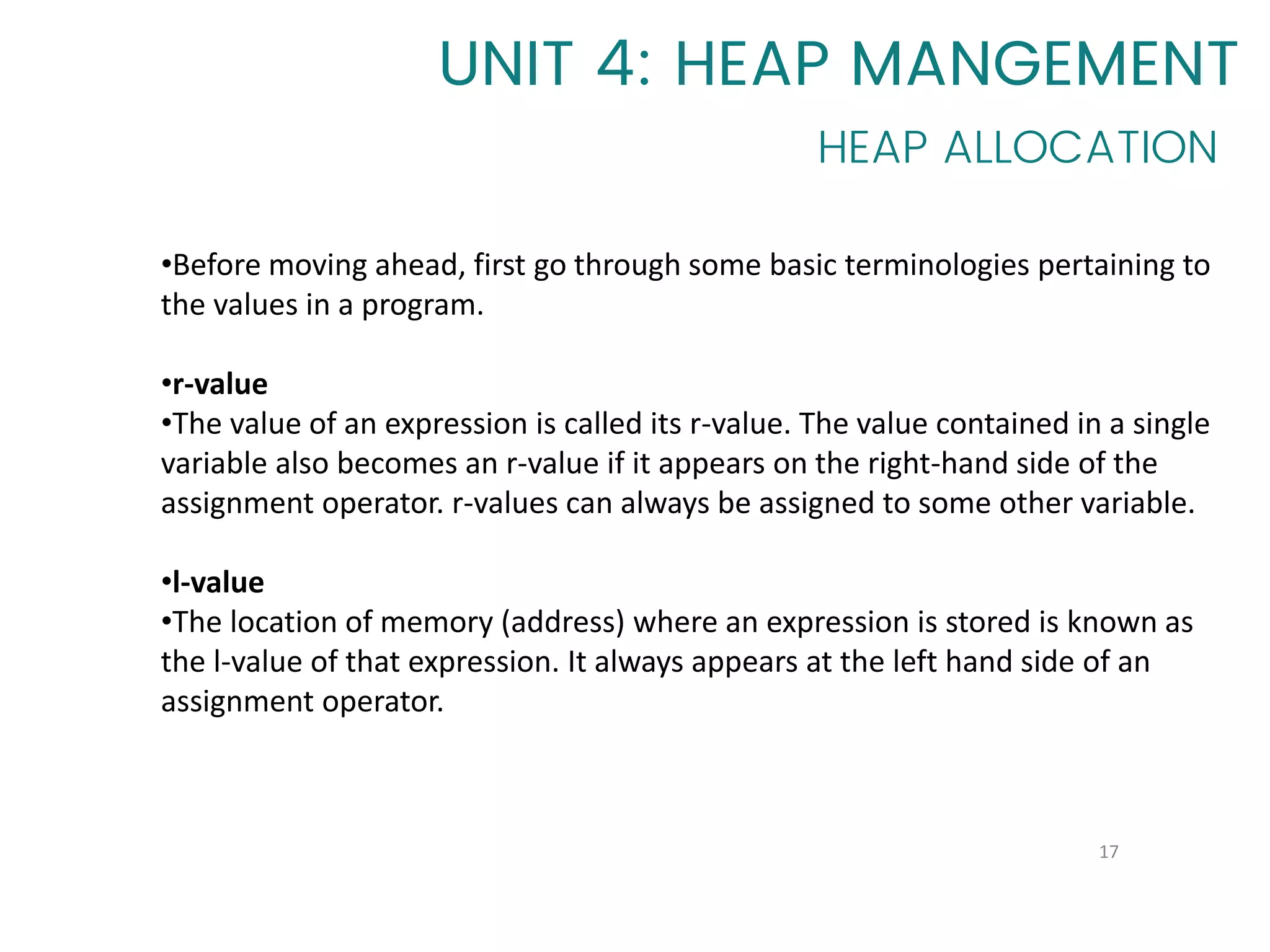 17
•Before moving ahead, first go through some basic terminologies pertaining to
the values in a program.
•r-value
•The value of an expression is called its r-value. The value contained in a single
variable also becomes an r-value if it appears on the right-hand side of the
assignment operator. r-values can always be assigned to some other variable.
•l-value
•The location of memory (address) where an expression is stored is known as
the l-value of that expression. It always appears at the left hand side of an
assignment operator.
UNIT 4: HEAP MANGEMENT
HEAP ALLOCATION
 