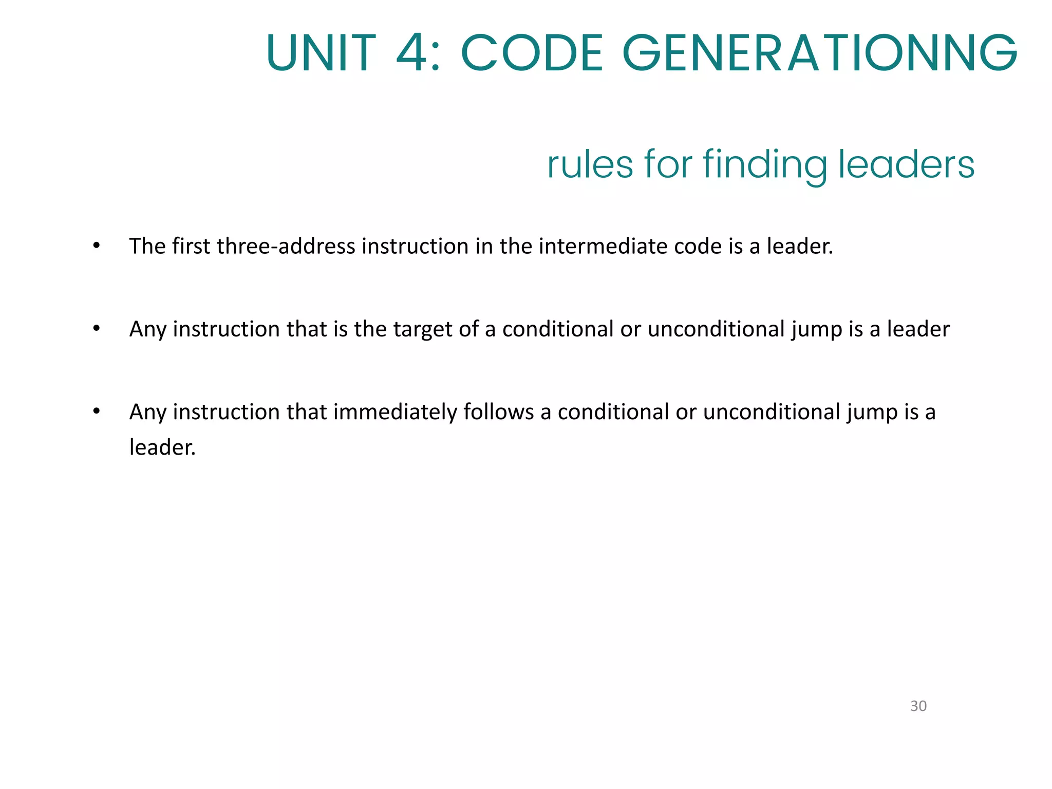 rules for finding leaders
30
UNIT 4: CODE GENERATIONNG
• The first three-address instruction in the intermediate code is a leader.
• Any instruction that is the target of a conditional or unconditional jump is a leader
• Any instruction that immediately follows a conditional or unconditional jump is a
leader.
 