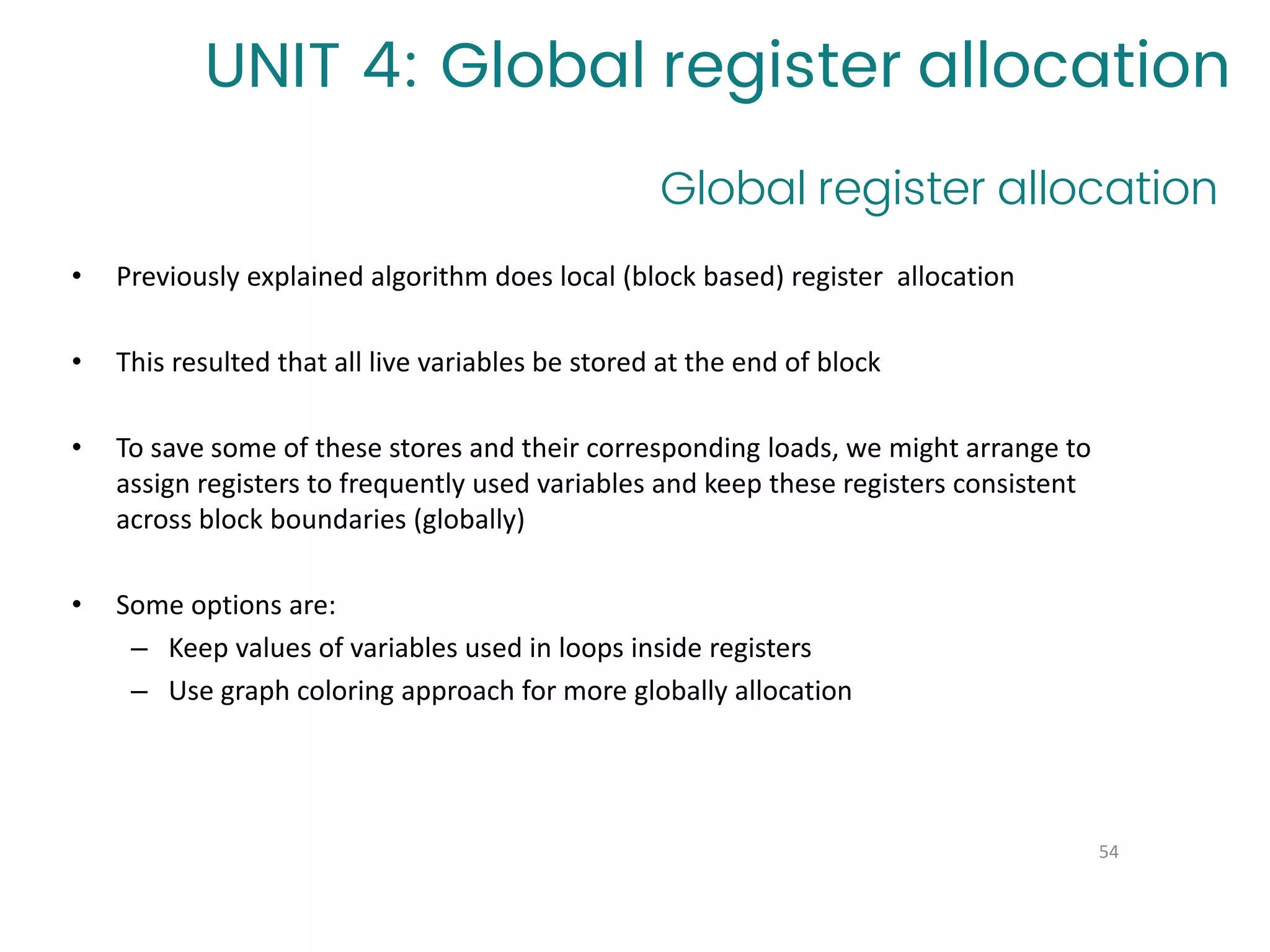 Global register allocation
54
UNIT 4: Global register allocation
• Previously explained algorithm does local (block based) register allocation
• This resulted that all live variables be stored at the end of block
• To save some of these stores and their corresponding loads, we might arrange to
assign registers to frequently used variables and keep these registers consistent
across block boundaries (globally)
• Some options are:
– Keep values of variables used in loops inside registers
– Use graph coloring approach for more globally allocation
 
