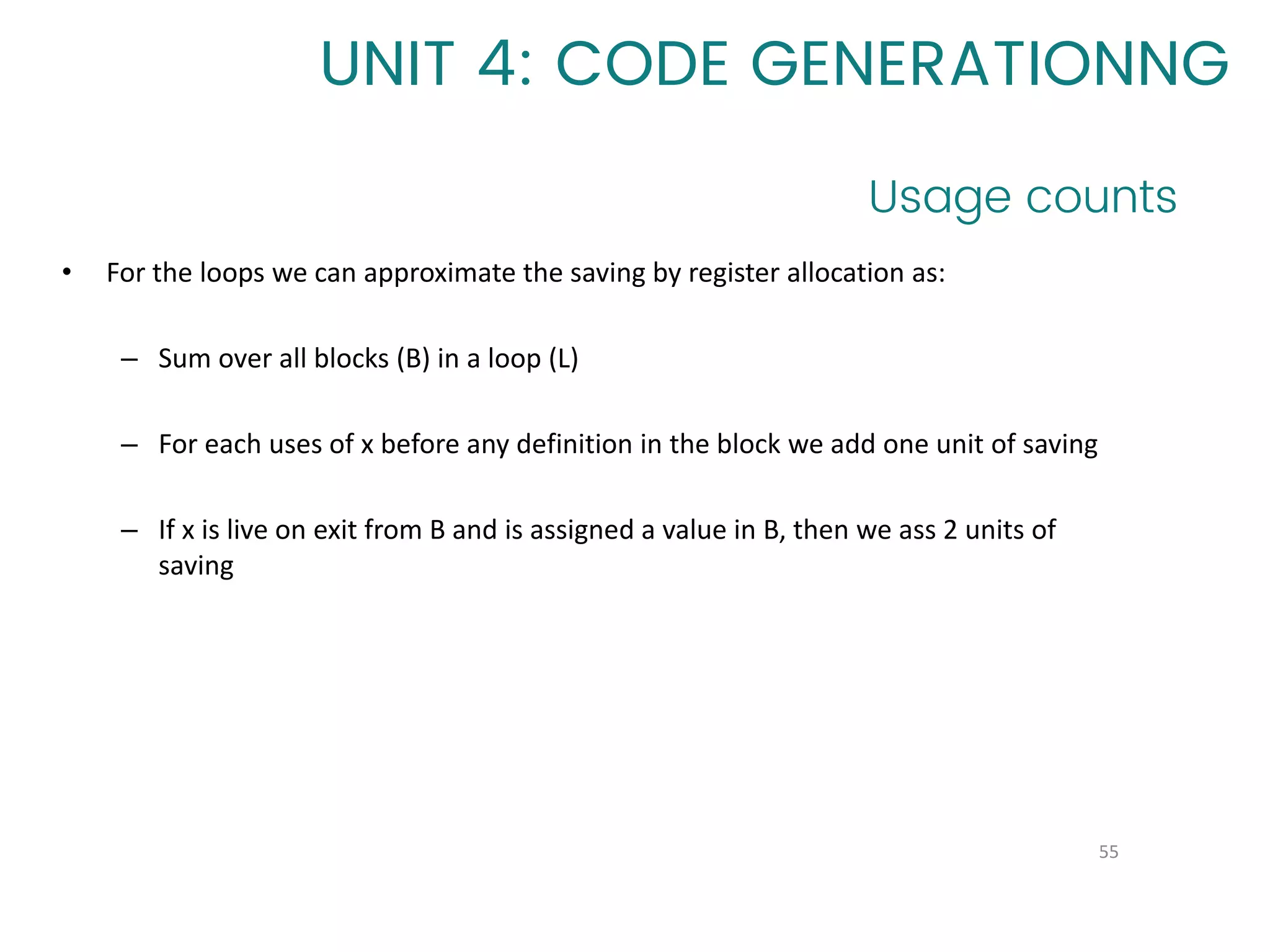 Usage counts
55
UNIT 4: CODE GENERATIONNG
• For the loops we can approximate the saving by register allocation as:
– Sum over all blocks (B) in a loop (L)
– For each uses of x before any definition in the block we add one unit of saving
– If x is live on exit from B and is assigned a value in B, then we ass 2 units of
saving
 