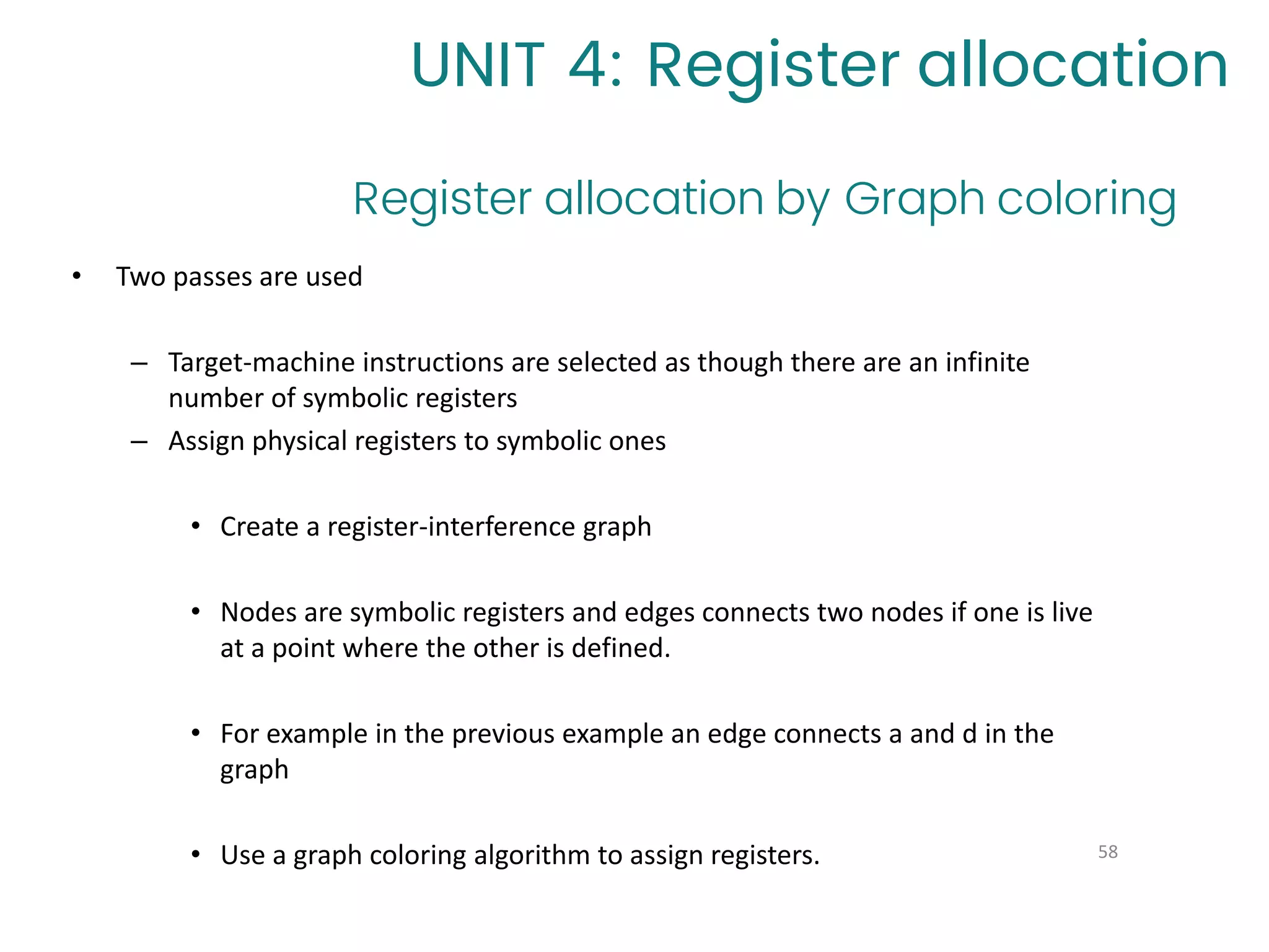 Register allocation by Graph coloring
58
UNIT 4: Register allocation
• Two passes are used
– Target-machine instructions are selected as though there are an infinite
number of symbolic registers
– Assign physical registers to symbolic ones
• Create a register-interference graph
• Nodes are symbolic registers and edges connects two nodes if one is live
at a point where the other is defined.
• For example in the previous example an edge connects a and d in the
graph
• Use a graph coloring algorithm to assign registers.
 