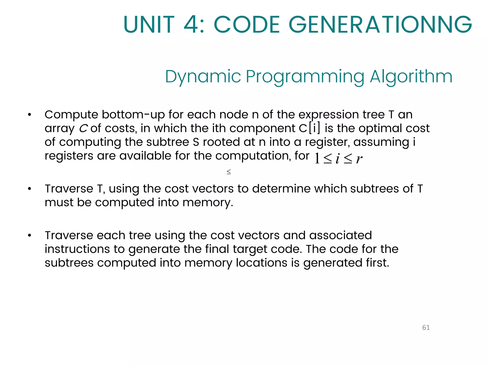 Dynamic Programming Algorithm
61
UNIT 4: CODE GENERATIONNG
• Compute bottom-up for each node n of the expression tree T an
array C of costs, in which the ith component C[i] is the optimal cost
of computing the subtree S rooted at n into a register, assuming i
registers are available for the computation, for
• Traverse T, using the cost vectors to determine which subtrees of T
must be computed into memory.
• Traverse each tree using the cost vectors and associated
instructions to generate the final target code. The code for the
subtrees computed into memory locations is generated first.

r
i 

1
 