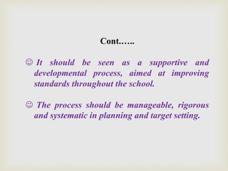 Cont.…..
 It should be seen as a supportive and
developmental process, aimed at improving
standards throughout the school.
 The process should be manageable, rigorous
and systematic in planning and target setting.
 