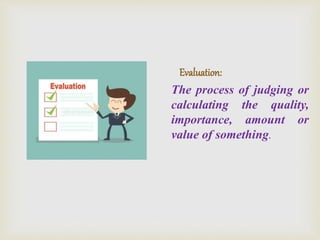 Evaluation:
The process of judging or
calculating the quality,
importance, amount or
value of something.
 