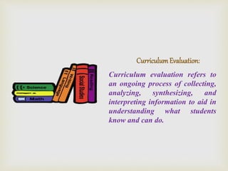 CurriculumEvaluation:
Curriculum evaluation refers to
an ongoing process of collecting,
analyzing, synthesizing, and
interpreting information to aid in
understanding what students
know and can do.
 