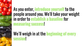As you enter, introduce yourself to the
people around you. We'll take your weight
in order to establish a baseline for
measuring success!
We’ll weigh in at the beginning of every
session!
 