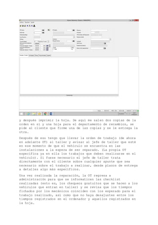 y después imprimir la hoja. De aquí me salen dos copias de la
orden en sí y una hoja para el departamento de recambios, se
pide al cliente que firme una de las copias y se le entrega la
otra.
Después de eso tengo que llevar la orden de trabajo (de ahora
en adelante OT) al taller y avisar al jefe de taller que esté
en ese momento de que el vehículo se encuentra en las
instalaciones a la espera de ser reparado. (La propia OT
especifica ya en ella los trabajos que deben realizarse en el
vehículo). Si fuese necesario el jefe de taller trata
directamente con el cliente sobre cualquier apunte que sea
necesario sobre el trabajo a realizar, desde plazos de entrega
a detalles algo más específicos.
Una vez realizada la reparación, la OT regresa a
administración para que se informaticen las checklist
realizadas (esto es, los chequeos gratuitos que se hacen a los
vehículos que entran en taller) y se revisa que los tiempos
fichados por los mecánicos coinciden con los esperado para el
trabajo realizado, así como que no haya desajustes entre los
tiempos registrados en el ordenador y aquellos registrados en
la hoja.
 