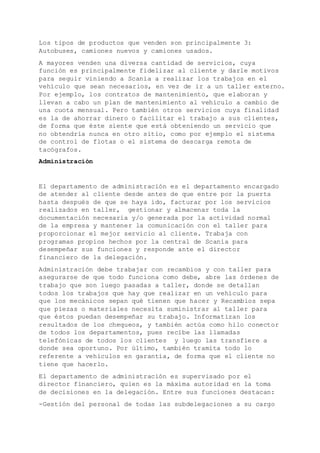Los tipos de productos que venden son principalmente 3:
Autobuses, camiones nuevos y camiones usados.
A mayores venden una diversa cantidad de servicios, cuya
función es principalmente fidelizar al cliente y darle motivos
para seguir viniendo a Scania a realizar los trabajos en el
vehículo que sean necesarios, en vez de ir a un taller externo.
Por ejemplo, los contratos de mantenimiento, que elaboran y
llevan a cabo un plan de mantenimiento al vehículo a cambio de
una cuota mensual. Pero también otros servicios cuya finalidad
es la de ahorrar dinero o facilitar el trabajo a sus clientes,
de forma que éste siente que está obteniendo un servicio que
no obtendría nunca en otro sitio, como por ejemplo el sistema
de control de flotas o el sistema de descarga remota de
tacógrafos.
Administración
El departamento de administración es el departamento encargado
de atender al cliente desde antes de que entre por la puerta
hasta después de que se haya ido, facturar por los servicios
realizados en taller, gestionar y almacenar toda la
documentación necesaria y/o generada por la actividad normal
de la empresa y mantener la comunicación con el taller para
proporcionar el mejor servicio al cliente. Trabaja con
programas propios hechos por la central de Scania para
desempeñar sus funciones y responde ante el director
financiero de la delegación.
Administración debe trabajar con recambios y con taller para
asegurarse de que todo funciona como debe, abre las órdenes de
trabajo que son luego pasadas a taller, donde se detallan
todos los trabajos que hay que realizar en un vehículo para
que los mecánicos sepan qué tienen que hacer y Recambios sepa
que piezas o materiales necesita suministrar al taller para
que éstos puedan desempeñar su trabajo. Informatizan los
resultados de los chequeos, y también actúa como hilo conector
de todos los departamentos, pues recibe las llamadas
telefónicas de todos los clientes y luego las transfiere a
donde sea oportuno. Por último, también tramita todo lo
referente a vehículos en garantía, de forma que el cliente no
tiene que hacerlo.
El departamento de administración es supervisado por el
director financiero, quien es la máxima autoridad en la toma
de decisiones en la delegación. Entre sus funciones destacan:
-Gestión del personal de todas las subdelegaciones a su cargo
 