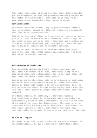 Para estos impuestos, al igual que para otros gastos grandes
que son esperados, se dota una provisión mensual para que así
no afecten en gran medida el resultado de un mes, ya que
generalmente son desembolsos importantes de dinero.
Contabilización
Se realiza de forma interna, hay un puesto específicamente
para un contable, además del director financiero que también
participa en la contabilización.
También se encarga el director financiero del punteo de bancos
y caja, el cual se suele hacer diariamente. Para la caja es
tan sencillo como contar la caja y comprobar que coincida con
lo que la contabilidad dice que tiene que dar, mientras que
con el banco se realiza con el extracto bancario.
En caso de haber un descuadre, debe revisarse apunte por
apunte que todo este contabilizado apropiadamente y no haya
errores en la contabilización.
Aplicaciones informáticas
Scania, además del Excel, Word y típicos programas que
utilizarías en cualquier oficina, desarrolla y emplea sus
propias aplicaciones informáticas. Eso es así para todos los
departamentos, desde taller hasta ventas.
Aunque parece lo más cómodo esto no está exento de problemas,
varios de estos programas se ve que no tienen suficiente
tiempo de desarrollo detrás y tienen sus problemas (o no se
enlazan unos con otros, lo cual obliga muchas veces a escribir
lo mismo 2 veces cuando el propio programa debería hacer ese
trabajo)
En administración, no obstante, el programa funciona
sorprendentemente bien. Es un programa que tiene todos los
formularios y bases de datos integrados, no sólo los nuestros,
si no también de todas las delegaciones. Básicamente, si un
coche marca Scania viene y da la matrícula al administrativo,
éste puede acceder a toda la información necesaria para
realizar cualquier reparación que haya que hacerle al vehículo.
El uso del inglés
El inglés no se utiliza tanto como hubiera cabido esperar de
una multinacional. Ya que la mayoría de actividades están
 