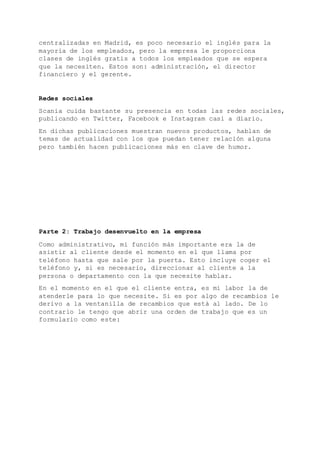 centralizadas en Madrid, es poco necesario el inglés para la
mayoría de los empleados, pero la empresa le proporciona
clases de inglés gratis a todos los empleados que se espera
que la necesiten. Estos son: administración, el director
financiero y el gerente.
Redes sociales
Scania cuida bastante su presencia en todas las redes sociales,
publicando en Twitter, Facebook e Instagram casi a diario.
En dichas publicaciones muestran nuevos productos, hablan de
temas de actualidad con los que puedan tener relación alguna
pero también hacen publicaciones más en clave de humor.
Parte 2: Trabajo desenvuelto en la empresa
Como administrativo, mi función más importante era la de
asistir al cliente desde el momento en el que llama por
teléfono hasta que sale por la puerta. Esto incluye coger el
teléfono y, si es necesario, direccionar al cliente a la
persona o departamento con la que necesite hablar.
En el momento en el que el cliente entra, es mi labor la de
atenderle para lo que necesite. Si es por algo de recambios le
derivo a la ventanilla de recambios que está al lado. De lo
contrario le tengo que abrir una orden de trabajo que es un
formulario como este:
 