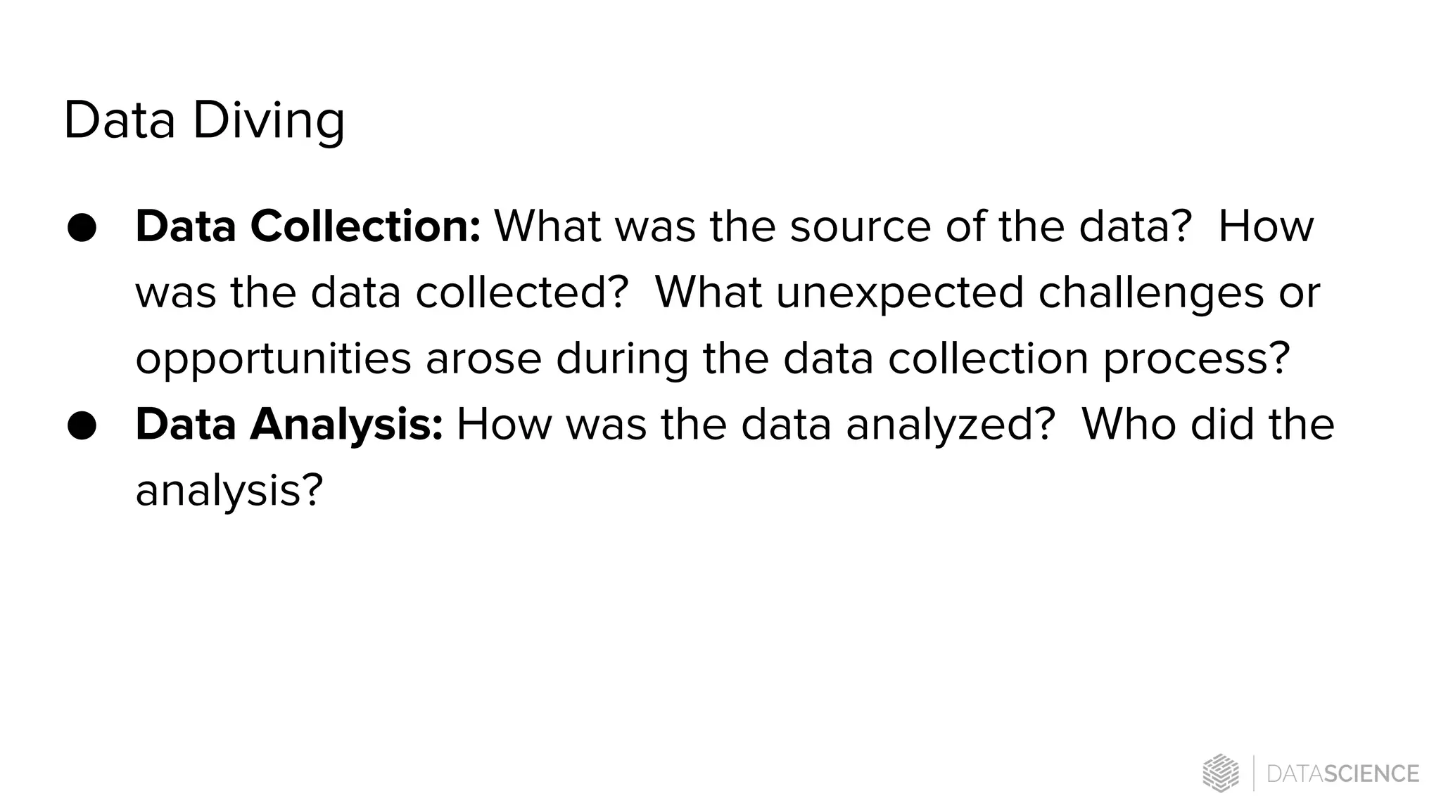 Data Diving
● Data Collection: What was the source of the data? How
was the data collected? What unexpected challenges or
opportunities arose during the data collection process?
● Data Analysis: How was the data analyzed? Who did the
analysis?