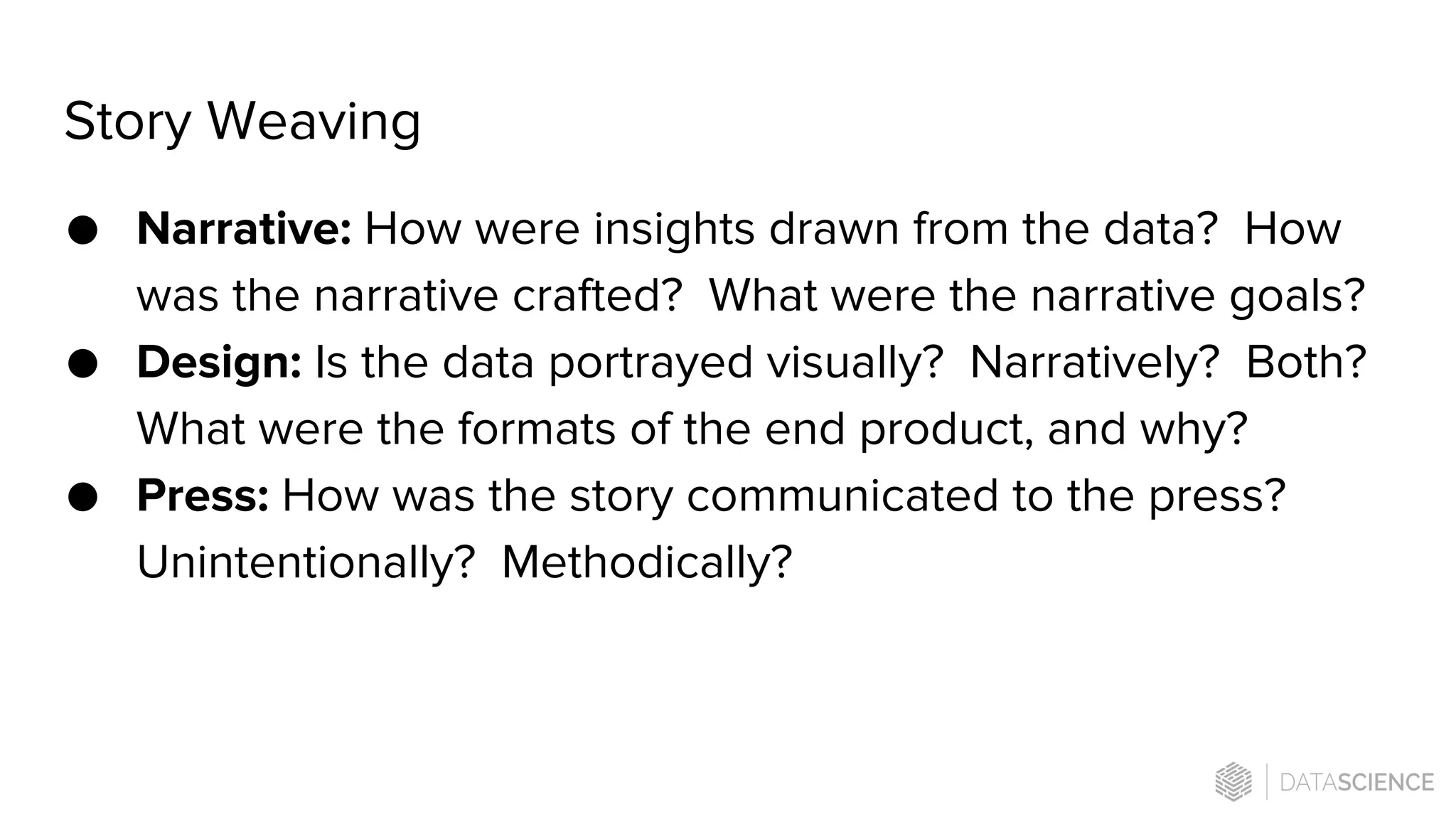 Story Weaving
● Narrative: How were insights drawn from the data? How
was the narrative crafted? What were the narrative goals?
● Design: Is the data portrayed visually? Narratively? Both?
What were the formats of the end product, and why?
● Press: How was the story communicated to the press?
Unintentionally? Methodically?