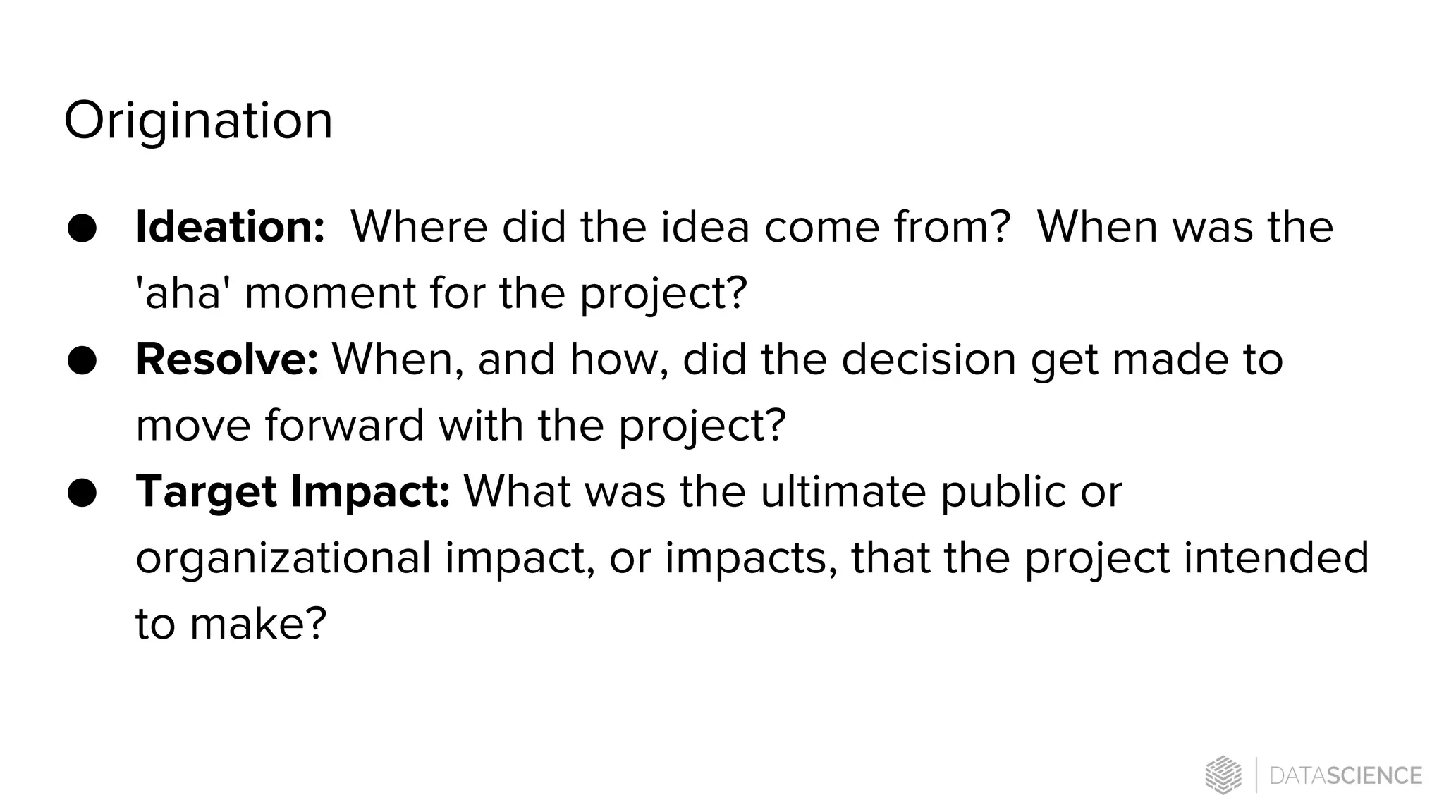 Origination
● Ideation: Where did the idea come from? When was the
'aha' moment for the project?
● Resolve: When, and how, did the decision get made to
move forward with the project?
● Target Impact: What was the ultimate public or
organizational impact, or impacts, that the project intended
to make?