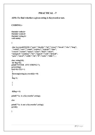27 | P a g e
PRACTICAL -7
AIM:-To find whether a given string is Keyword or not.
CODING:-
#include<stdio.h>
#include<conio.h>
#include<string.h>
void main()
{
char keyword[32][10]={"auto","double","int","struct","break","else","long",
"switch","case","enum","register","typedef","char",
"extern","return","union","const","float","short",
"unsigned","continue","for","signed","void","default",
"goto","sizeof","voltile","do","if","static","while"} ;
char string[10];
int flag=0,i;
printf("ENTER ANY STRING:");
gets(string);
for(i=0;i<32;i++)
{
if(strcmp(string,keyword[i])==0)
{
flag=1;
}
}
if(flag==1)
printf("%s is a Keywordn",string);
else
printf("%s is not a Keywordn",string);
getch();
}
 