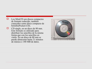    Los MiniCD son discos compactos
    de formato reducido, también
    conocidos como disco compacto de
    bolsillo(Pocket-CD).
   CD single, en un disco de 80 mm.
    Este formato es utilizado para
    distribuir los sencillos de la misma
    forma que con los sencillos en
    vinilo. En un disco de 80 mm se
    puede almacenar hasta 21 minutos
    de música o 180 MB de datos.
 