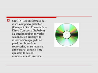  Un CD-R es un formato de
  disco compacto grabable.
  (Compact Disc Recordable =
  Disco Compacto Grabable).
  Se pueden grabar en varias
  sesiones, sin embargo la
  información agregada no
  puede ser borrada ni
  sobrescrita, en su lugar se
  debe usar el espacio libre
  que dejó la sesión
  inmediatamente anterior.
 