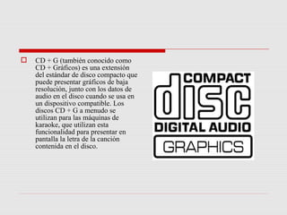    CD + G (también conocido como
    CD + Gráficos) es una extensión
    del estándar de disco compacto que
    puede presentar gráficos de baja
    resolución, junto con los datos de
    audio en el disco cuando se usa en
    un dispositivo compatible. Los
    discos CD + G a menudo se
    utilizan para las máquinas de
    karaoke, que utilizan esta
    funcionalidad para presentar en
    pantalla la letra de la canción
    contenida en el disco.
 
