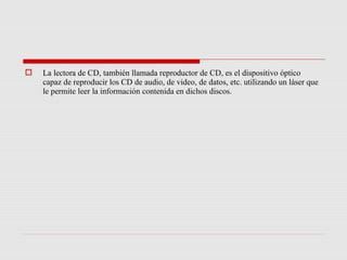    La lectora de CD, también llamada reproductor de CD, es el dispositivo óptico
    capaz de reproducir los CD de audio, de video, de datos, etc. utilizando un láser que
    le permite leer la información contenida en dichos discos.
 
