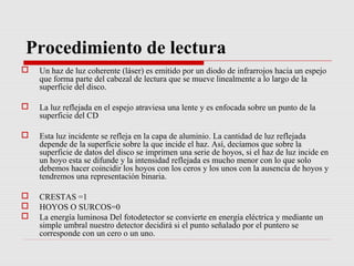 Procedimiento de lectura
   Un haz de luz coherente (láser) es emitido por un diodo de infrarrojos hacia un espejo
    que forma parte del cabezal de lectura que se mueve linealmente a lo largo de la
    superficie del disco.

   La luz reflejada en el espejo atraviesa una lente y es enfocada sobre un punto de la
    superficie del CD

   Esta luz incidente se refleja en la capa de aluminio. La cantidad de luz reflejada
    depende de la superficie sobre la que incide el haz. Así, decíamos que sobre la
    superficie de datos del disco se imprimen una serie de hoyos, si el haz de luz incide en
    un hoyo esta se difunde y la intensidad reflejada es mucho menor con lo que solo
    debemos hacer coincidir los hoyos con los ceros y los unos con la ausencia de hoyos y
    tendremos una representación binaria.

   CRESTAS =1
   HOYOS O SURCOS=0
   La energía luminosa Del fotodetector se convierte en energía eléctrica y mediante un
    simple umbral nuestro detector decidirá si el punto señalado por el puntero se
    corresponde con un cero o un uno.
 