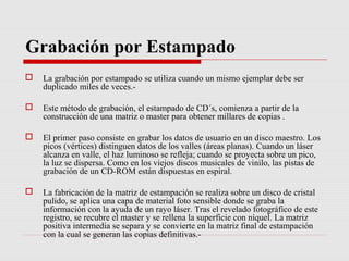 Grabación por Estampado
   La grabación por estampado se utiliza cuando un mismo ejemplar debe ser
    duplicado miles de veces.-

   Este método de grabación, el estampado de CD´s, comienza a partir de la
    construcción de una matriz o master para obtener millares de copias .

   El primer paso consiste en grabar los datos de usuario en un disco maestro. Los
    picos (vértices) distinguen datos de los valles (áreas planas). Cuando un láser
    alcanza en valle, el haz luminoso se refleja; cuando se proyecta sobre un pico,
    la luz se dispersa. Como en los viejos discos musicales de vinilo, las pistas de
    grabación de un CD-ROM están dispuestas en espiral.

   La fabricación de la matriz de estampación se realiza sobre un disco de cristal
    pulido, se aplica una capa de material foto sensible donde se graba la
    información con la ayuda de un rayo láser. Tras el revelado fotográfico de este
    registro, se recubre el master y se rellena la superficie con níquel. La matriz
    positiva intermedia se separa y se convierte en la matriz final de estampación
    con la cual se generan las copias definitivas.-
 