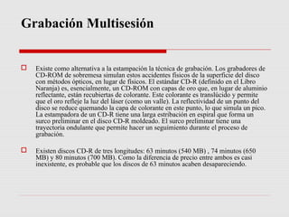 Grabación Multisesión


   Existe como alternativa a la estampación la técnica de grabación. Los grabadores de
    CD-ROM de sobremesa simulan estos accidentes físicos de la superficie del disco
    con métodos ópticos, en lugar de físicos. El estándar CD-R (definido en el Libro
    Naranja) es, esencialmente, un CD-ROM con capas de oro que, en lugar de aluminio
    reflectante, están recubiertas de colorante. Este colorante es translúcido y permite
    que el oro refleje la luz del láser (como un valle). La reflectividad de un punto del
    disco se reduce quemando la capa de colorante en este punto, lo que simula un pico.
    La estampadora de un CD-R tiene una larga estribación en espiral que forma un
    surco preliminar en el disco CD-R moldeado. El surco preliminar tiene una
    trayectoria ondulante que permite hacer un seguimiento durante el proceso de
    grabación.

   Existen discos CD-R de tres longitudes: 63 minutos (540 MB) , 74 minutos (650
    MB) y 80 minutos (700 MB). Como la diferencia de precio entre ambos es casi
    inexistente, es probable que los discos de 63 minutos acaben desapareciendo.
 