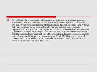    La oxidación, la galvanización y las reacciones químicas entre sus componentes,
    además del calor y el maltrato, pueden destruir los "datos digitales". Por lo tanto,
    hay que revisar periódicamente la información para detectar las fallas. Para evitar el
    deterioro temprano de los compactos sólo hay que tratarlos bien: evitando
    exponerlos al calor y la humedad, sujetarlos por los bordes o el centro, no doblarlos
    y guardarlos siempre en sus cajas. Debe evitarse que las placas entren en contacto
    constante con cualquier material. Los CD-R, basados en tinturas orgánicas, son más
    perecederos y volátiles que los compactos y los CD-ROM. Hay que verificar el
    backup cada dos años o menos. No es mala idea, el hacer doble copia de todo y
    respaldar la información cada dos años.
 