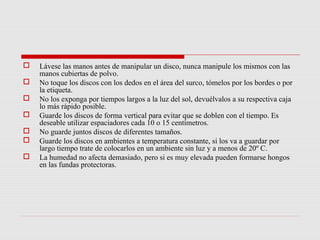    Lávese las manos antes de manipular un disco, nunca manipule los mismos con las
    manos cubiertas de polvo.
   No toque los discos con los dedos en el área del surco, tómelos por los bordes o por
    la etiqueta.
   No los exponga por tiempos largos a la luz del sol, devuélvalos a su respectiva caja
    lo más rápido posible.
   Guarde los discos de forma vertical para evitar que se doblen con el tiempo. Es
    deseable utilizar espaciadores cada 10 o 15 centímetros.
   No guarde juntos discos de diferentes tamaños.
   Guarde los discos en ambientes a temperatura constante, si los va a guardar por
    largo tiempo trate de colocarlos en un ambiente sin luz y a menos de 20º C.
   La humedad no afecta demasiado, pero si es muy elevada pueden formarse hongos
    en las fundas protectoras.
 