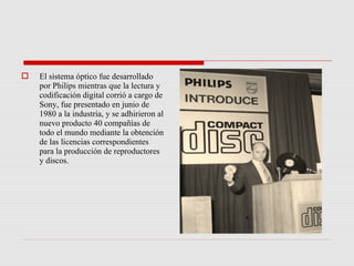    El sistema óptico fue desarrollado
    por Philips mientras que la lectura y
    codificación digital corrió a cargo de
    Sony, fue presentado en junio de
    1980 a la industria, y se adhirieron al
    nuevo producto 40 compañías de
    todo el mundo mediante la obtención
    de las licencias correspondientes
    para la producción de reproductores
    y discos.
 