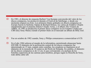    En 1981, el director de orquesta Herbert Von Karajan convencido del valor de los
    discos compactos, los promovió durante el Festival de Salzburgo, y desde ese
    momento empezó su éxito. Los primeros títulos grabados en discos compactos en
    Europa fueron la Sinfonía Alpina de Richard Strauss, los valses de Frédéric Chopin
    interpretados por el pianista chileno Claudio Arrau, y el álbum The Visitors de
    ABBA, en 1983 se produciría el primer disco compacto en los Estados Unidos por
    CBS (hoy Sony Music) siendo el primer título en el mercado un álbum de Billy Joel.


   Fue en octubre de 1982 cuando, Sony y Philips comenzaron a comercializar el CD.

   En el año 1984 salieron al mundo de la informática, permitiendo almacenar hasta
    650 MB. El diámetro de la perforación central de los discos compactos fue
    determinado en 15 mm, cuando entre comillas, los creadores se inspiraron en el
    diámetro de la moneda de 10 centavos del florín de Holanda. En cambio, el diámetro
    de los discos compactos es de 12 cm, lo que corresponde a la anchura de los
    bolsillos superiores de las camisas para hombres, porque según la filosofía de Sony,
    todo debía caber allí
 