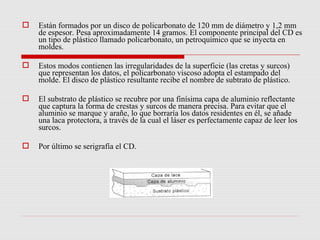    Están formados por un disco de policarbonato de 120 mm de diámetro y 1,2 mm
    de espesor. Pesa aproximadamente 14 gramos. El componente principal del CD es
    un tipo de plástico llamado policarbonato, un petroquímico que se inyecta en
    moldes.

   Estos modos contienen las irregularidades de la superficie (las cretas y surcos)
    que representan los datos, el policarbonato viscoso adopta el estampado del
    molde. El disco de plástico resultante recibe el nombre de subtrato de plástico.

   El substrato de plástico se recubre por una finísima capa de aluminio reflectante
    que captura la forma de crestas y surcos de manera precisa. Para evitar que el
    aluminio se marque y arañe, lo que borraría los datos residentes en él, se añade
    una laca protectora, a través de la cual el láser es perfectamente capaz de leer los
    surcos.

   Por último se serigrafía el CD.
 