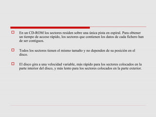    En un CD-ROM los sectores residen sobre una única pista en espiral. Para obtener
    un tiempo de acceso rápido, los sectores que contienen los datos de cada fichero han
    de ser contiguos.

   Todos los sectores tienen el mismo tamaño y no dependen de su posición en el
    disco.

   El disco gira a una velocidad variable, más rápido para los sectores colocados en la
    parte interior del disco, y más lento para los sectores colocados en la parte exterior.
 