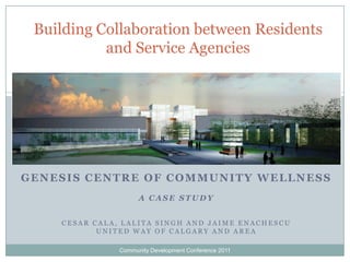 Building Collaboration between Residents and Service Agencies Genesis Centre of Community Wellness A Case Study Cesar Cala, Lalita Singh and Jaime Enachescu United Way of Calgary and area Community Development Conference 2011 