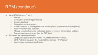 RPM (continue)
● Why RPM? (In short? a lot)
○ Mature
○ Config files are managed/tracked
○ Version tracking
○ Dependency management
○ Native OS tools to manage lifecycle (install/query/update/uninstall/downgrade)
○ Rich ecosystem and toolchain
○ Always contains the entire codebase (easier to recover from missed updates)
○ Doesn’t touch unmanaged files (i.e PID files)
● Problems we have encountered..
○ Large packages (Reduced from a ~700M to currently ~450M)
○ I/O & Network usage on the repo machine (simple HTTP server)
○ Yum locking mechanism in Puppet
 