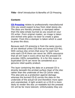 Title - Brief Introduction & Benefits of CD Pressing


Content:

CD Pressing relates to professionally manufactured
CDs you would expect to buy from retail stores etc.
The discs are literally pressed, or stamped rather
than the data simply burned as you would on your
CD writer. From original master, an image is taken
and etched onto glass via laser to create a glass
master. From this a stamper is taken which is used
to press the discs.

Because each CD pressing is from the same source
all are identical unlike CDs that are burned (CD-Rs).
With various disc errors that occur for each burn
onto each CD-R there can never be 100% assurance
that all will read in every drive but the pressed CD
provides 100% compatibility. It is for this reason a
duplicated CD-R can never be considered as a
genuine retail quality product.

The layer containing the data on a pressed CD is
directly beneath the printed surface (top) of the disc
rather than the underside of the CD (silver side).
This also acts as a protection against damage
whereas the burned CD-R carries the data on the
underside of the actual CD and therefore more open
and unprotected. A light scratch on a CD-R is more
likely to render the disc un-readable but the pressed
CD will be far more tolerant. Unfortunately they are
 