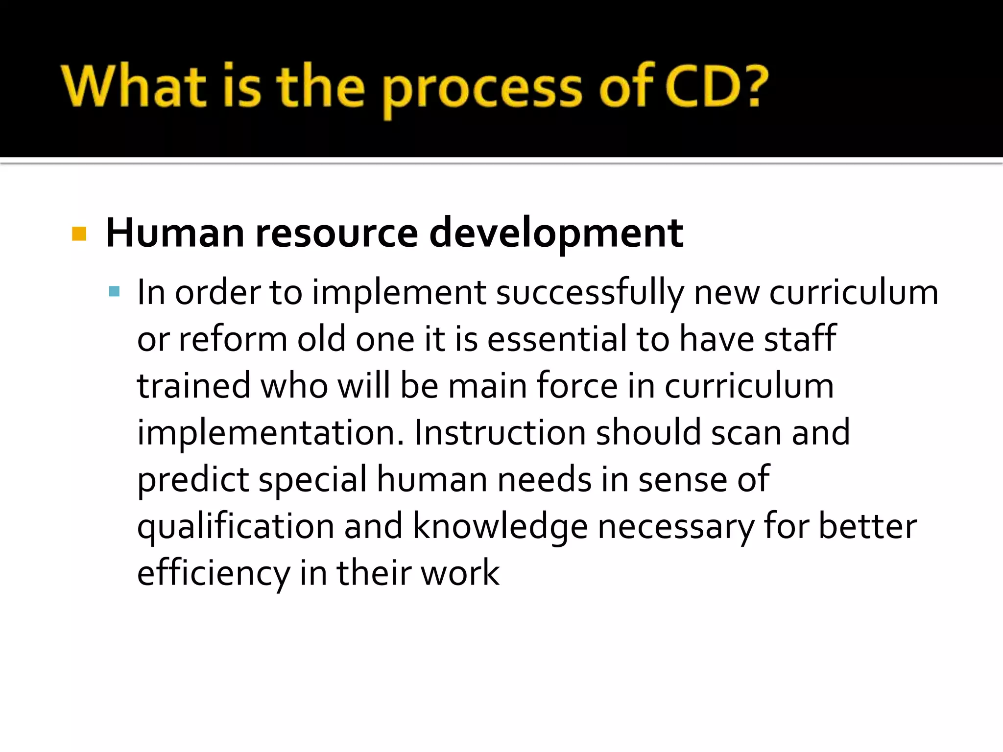    Human resource development
     In order to implement successfully new curriculum
     or reform old one it is essential to have staff
     trained who will be main force in curriculum
     implementation. Instruction should scan and
     predict special human needs in sense of
     qualification and knowledge necessary for better
     efficiency in their work
 