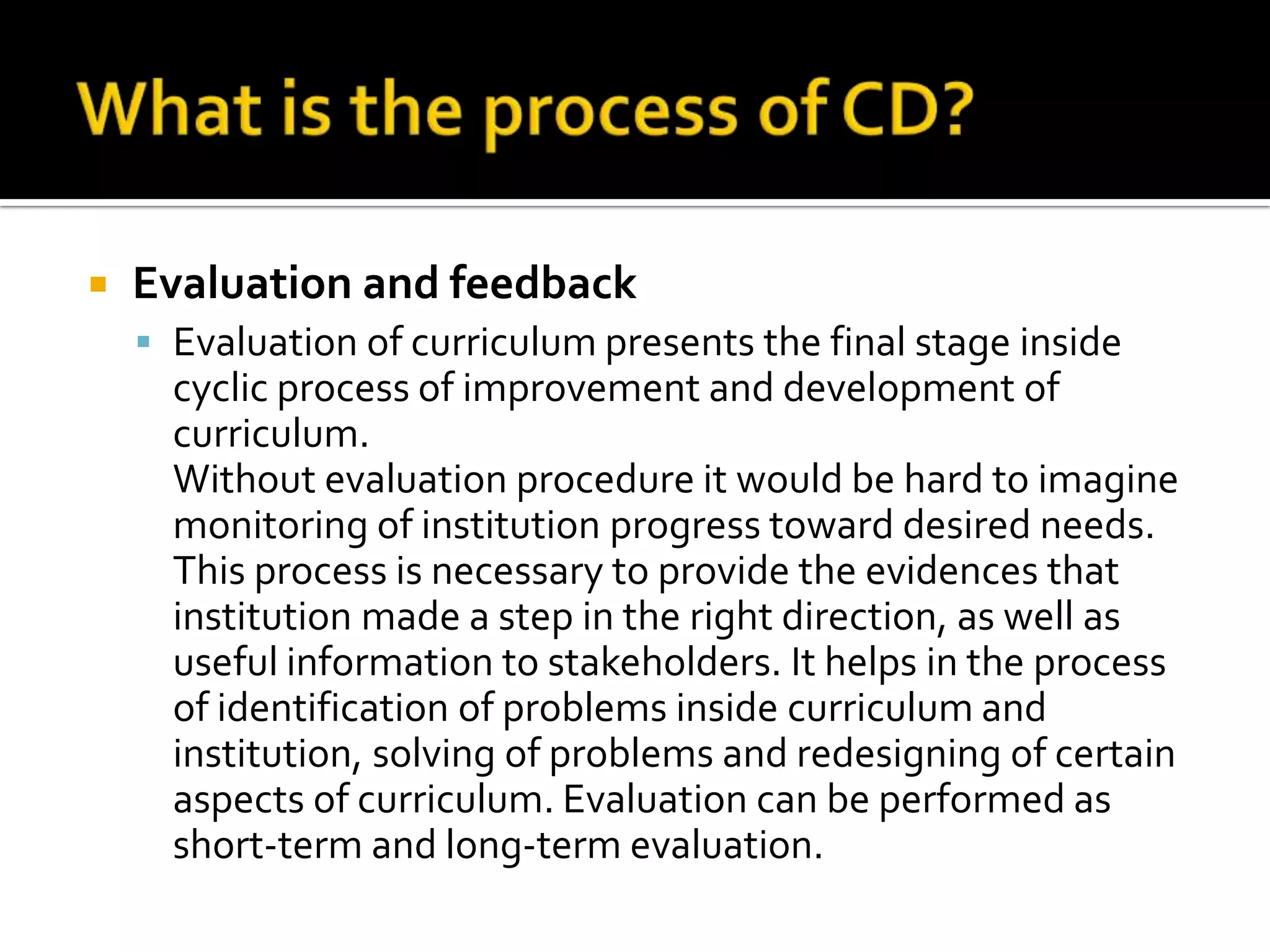    Evaluation and feedback
     Evaluation of curriculum presents the final stage inside
      cyclic process of improvement and development of
      curriculum.
      Without evaluation procedure it would be hard to imagine
      monitoring of institution progress toward desired needs.
      This process is necessary to provide the evidences that
      institution made a step in the right direction, as well as
      useful information to stakeholders. It helps in the process
      of identification of problems inside curriculum and
      institution, solving of problems and redesigning of certain
      aspects of curriculum. Evaluation can be performed as
      short-term and long-term evaluation.
 
