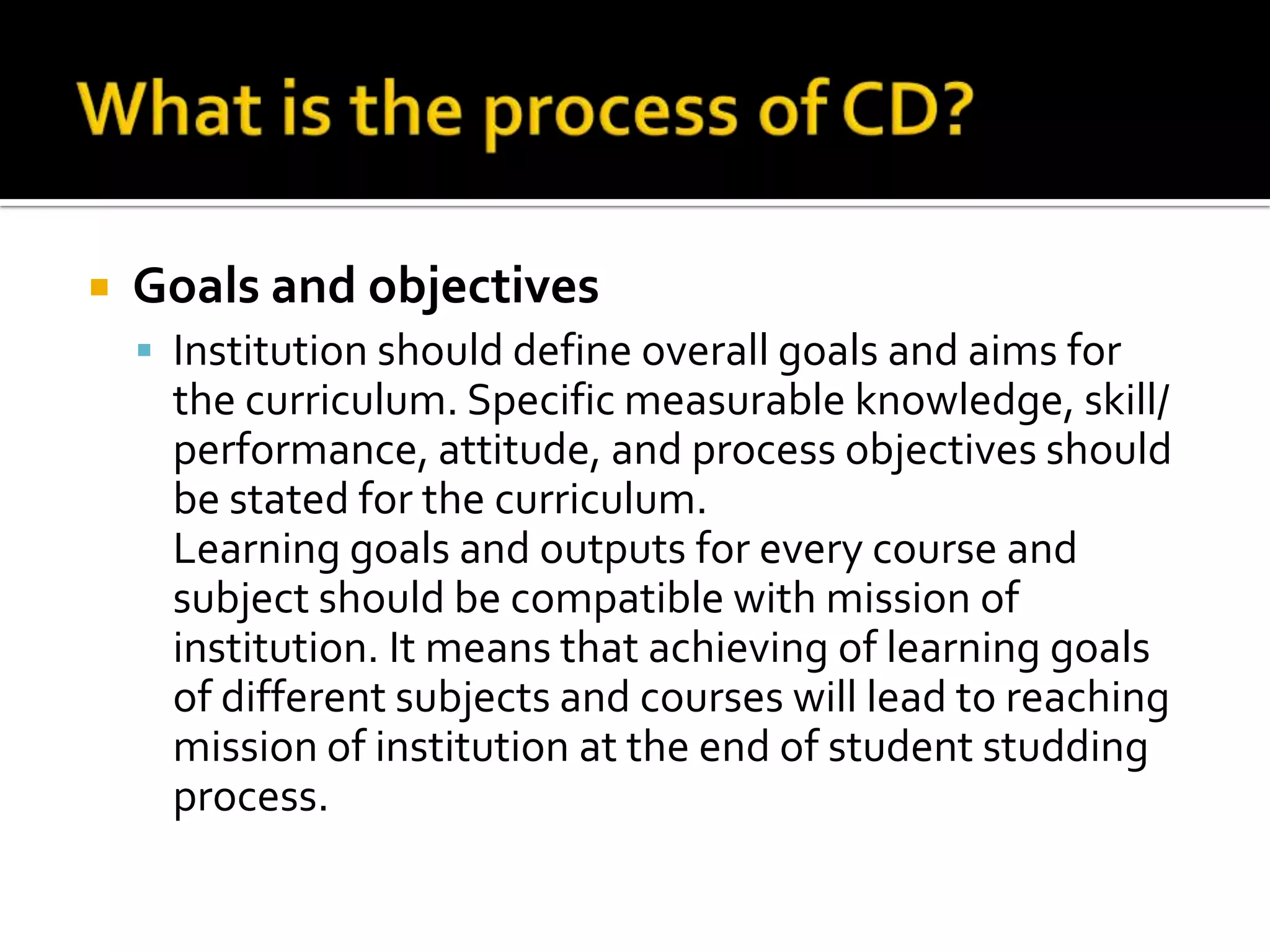    Goals and objectives
     Institution should define overall goals and aims for
      the curriculum. Specific measurable knowledge, skill/
      performance, attitude, and process objectives should
      be stated for the curriculum.
      Learning goals and outputs for every course and
      subject should be compatible with mission of
      institution. It means that achieving of learning goals
      of different subjects and courses will lead to reaching
      mission of institution at the end of student studding
      process.
 