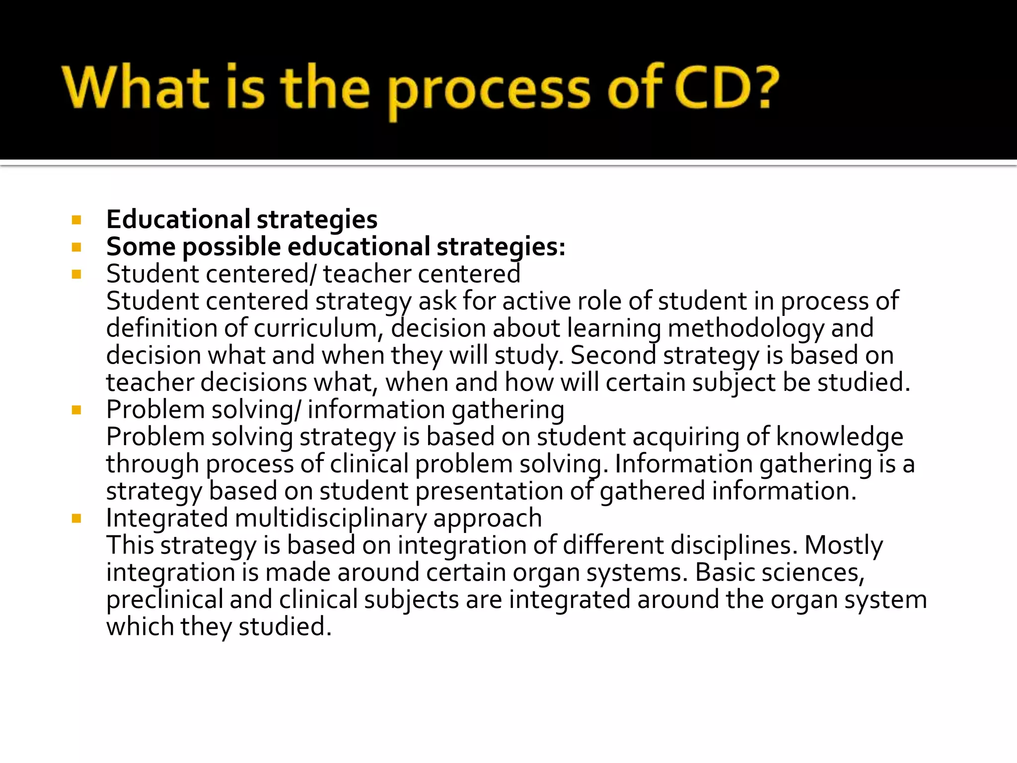    Educational strategies
   Some possible educational strategies:
   Student centered/ teacher centered
    Student centered strategy ask for active role of student in process of
    definition of curriculum, decision about learning methodology and
    decision what and when they will study. Second strategy is based on
    teacher decisions what, when and how will certain subject be studied.
   Problem solving/ information gathering
    Problem solving strategy is based on student acquiring of knowledge
    through process of clinical problem solving. Information gathering is a
    strategy based on student presentation of gathered information.
   Integrated multidisciplinary approach
    This strategy is based on integration of different disciplines. Mostly
    integration is made around certain organ systems. Basic sciences,
    preclinical and clinical subjects are integrated around the organ system
    which they studied.
 