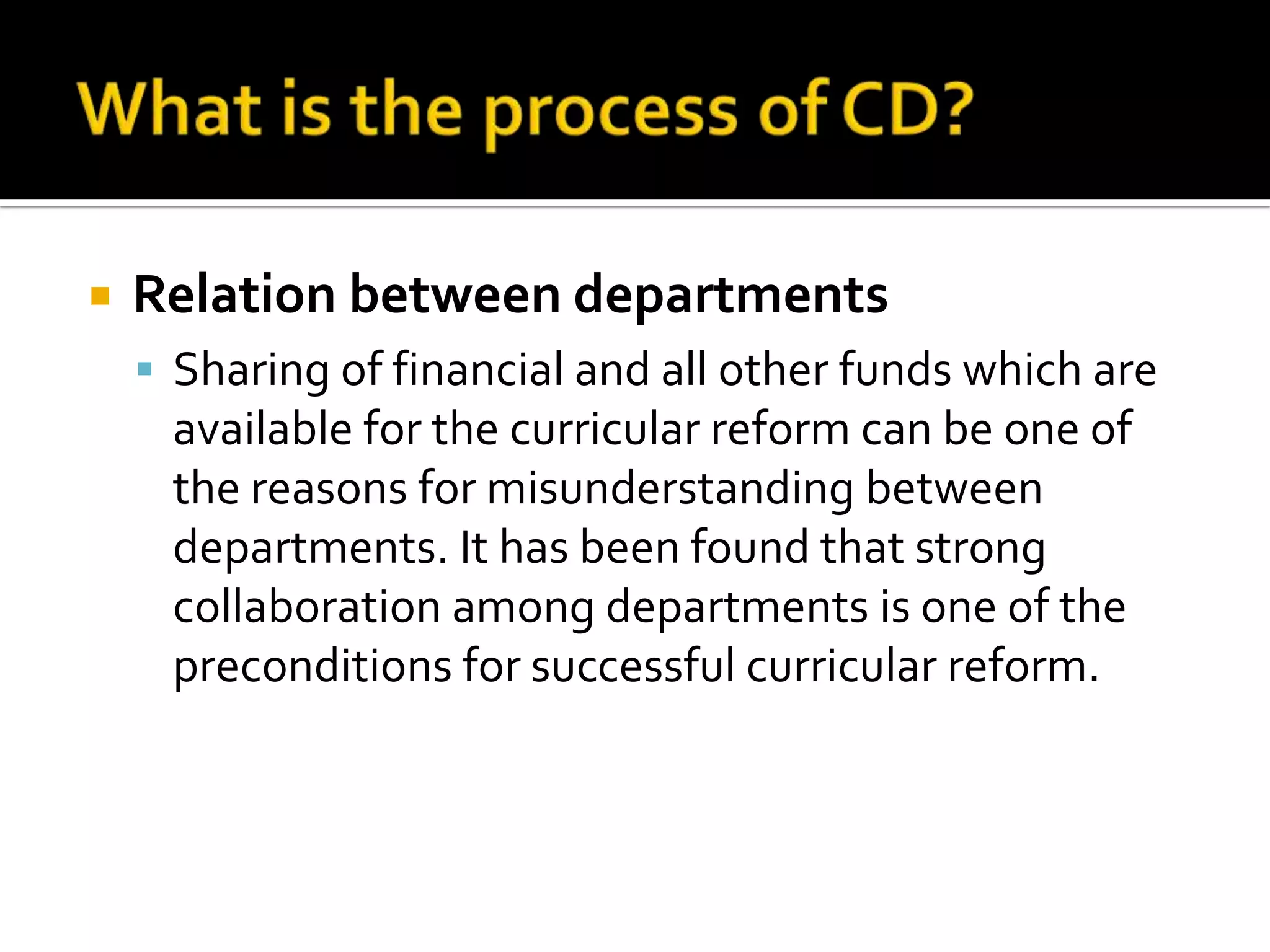    Relation between departments
     Sharing of financial and all other funds which are
     available for the curricular reform can be one of
     the reasons for misunderstanding between
     departments. It has been found that strong
     collaboration among departments is one of the
     preconditions for successful curricular reform.
 